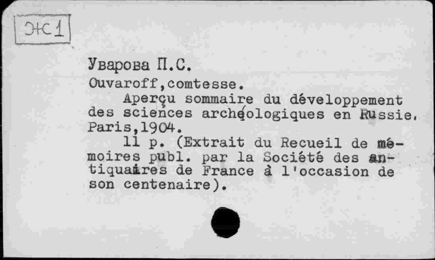 ﻿Уварова П.С.
Ouvaroff,comtesse.
Aperçu sommaire du développement des sciences archéologiques en Russie. Paris,1904.
11 p. (Extrait du Recueil de mémoires publ. par la Société des antiquaires de France à l'occasion de son centenaire).